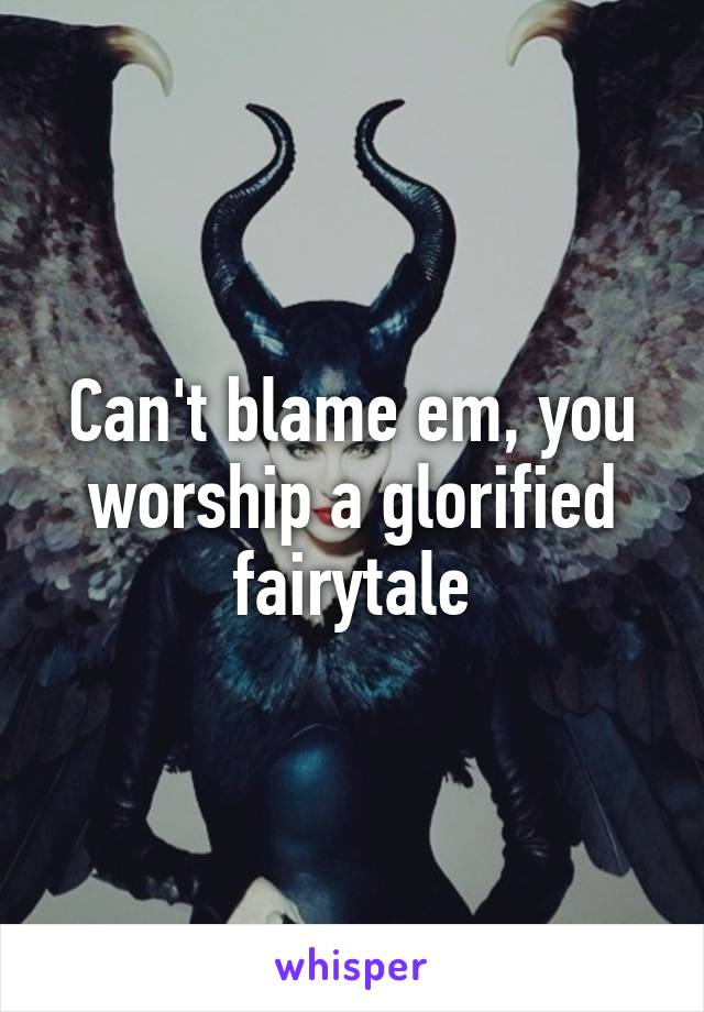 Can't blame em, you worship a glorified fairytale