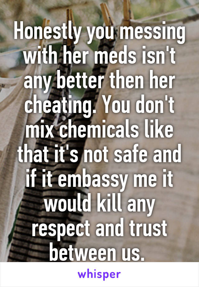 Honestly you messing with her meds isn't any better then her cheating. You don't mix chemicals like that it's not safe and if it embassy me it would kill any respect and trust between us. 