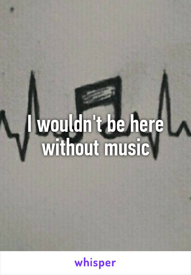 I wouldn't be here without music