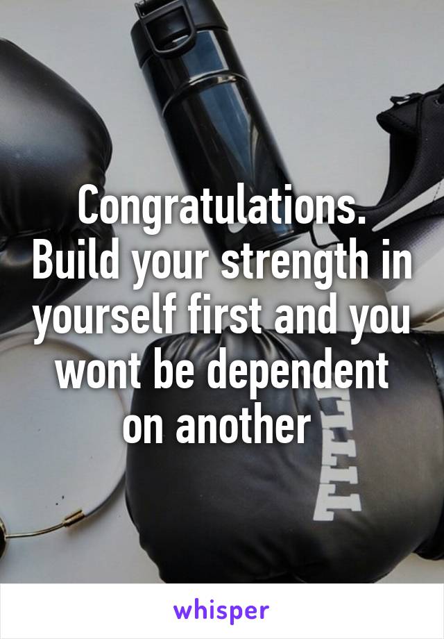 Congratulations. Build your strength in yourself first and you wont be dependent on another 