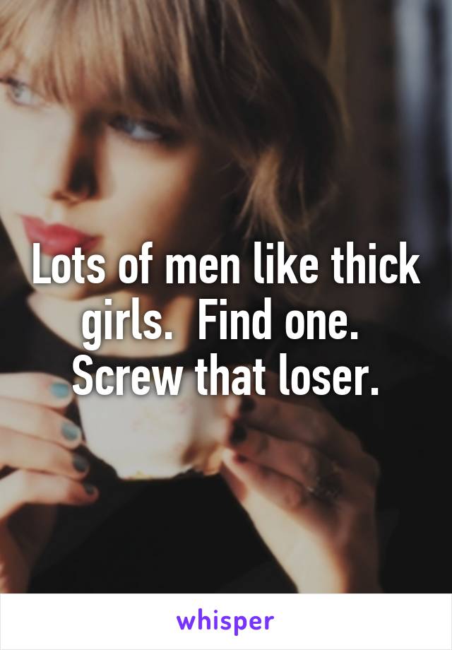 Lots of men like thick girls.  Find one.  Screw that loser.