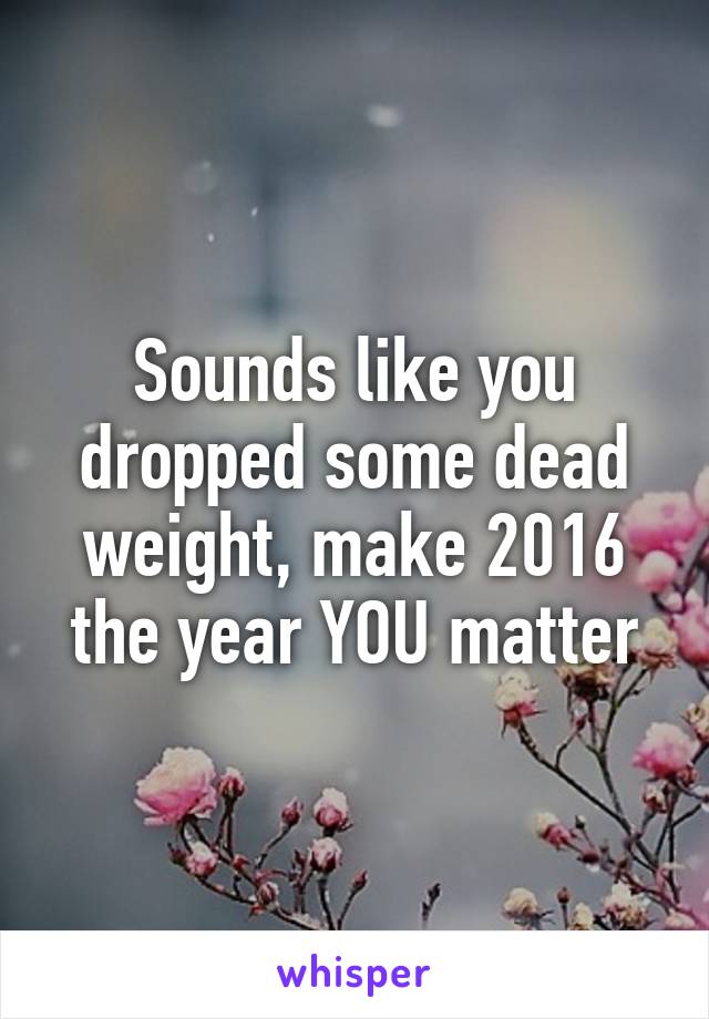 Sounds like you dropped some dead weight, make 2016 the year YOU matter