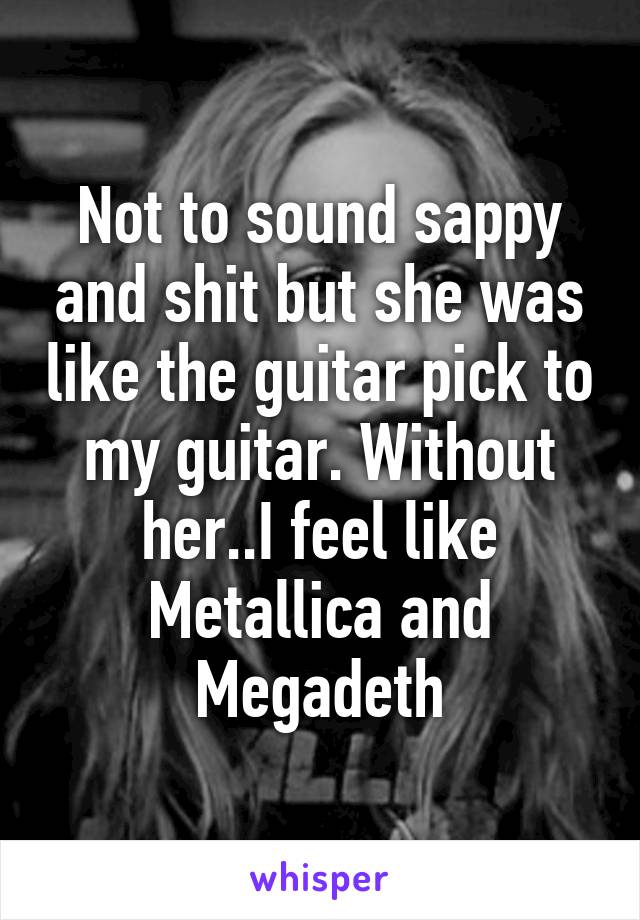 Not to sound sappy and shit but she was like the guitar pick to my guitar. Without her..I feel like Metallica and Megadeth