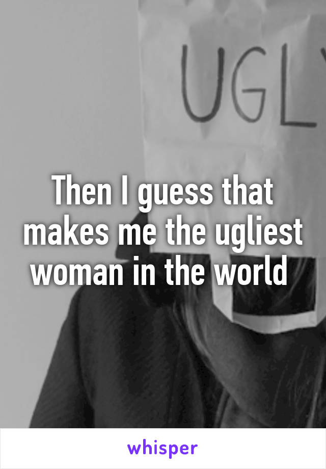 Then I guess that makes me the ugliest woman in the world 