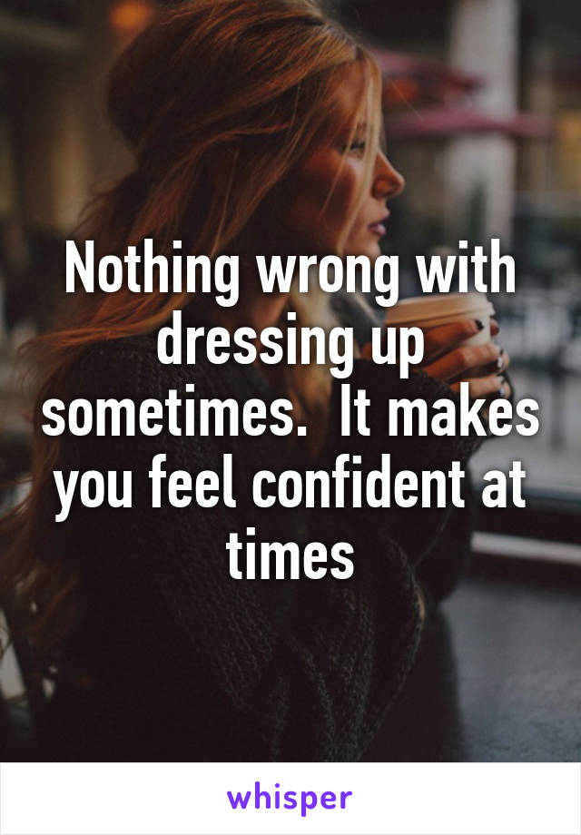 Nothing wrong with dressing up sometimes.  It makes you feel confident at times