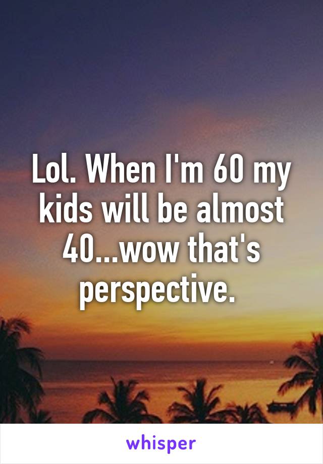 Lol. When I'm 60 my kids will be almost 40...wow that's perspective. 