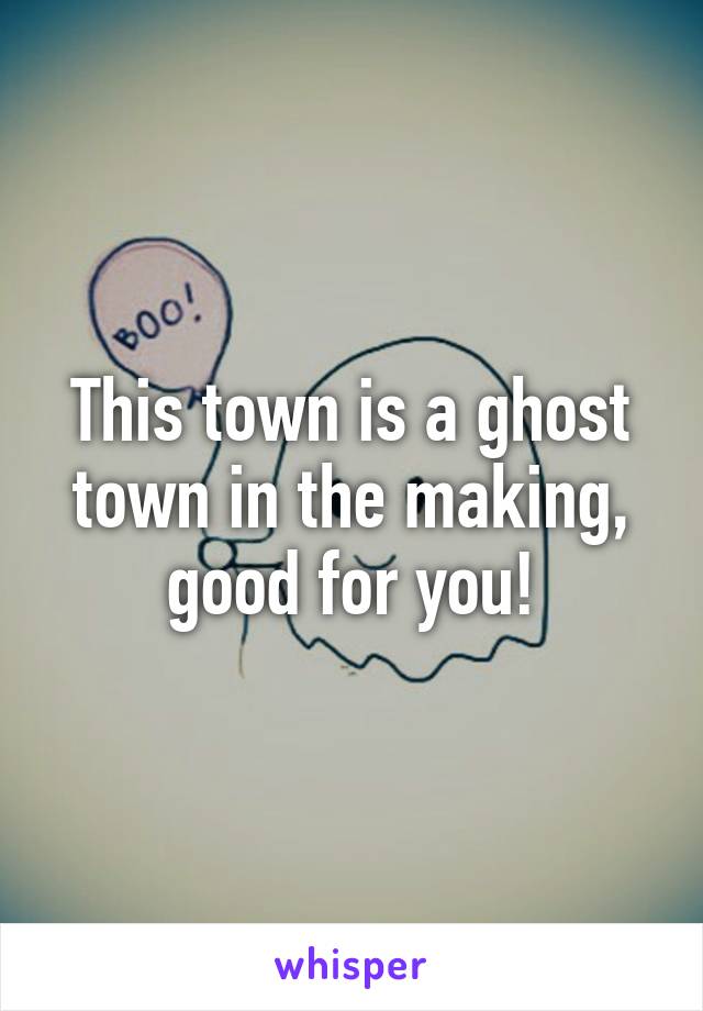 This town is a ghost town in the making, good for you!