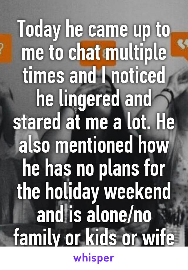 Today he came up to me to chat multiple times and I noticed he lingered and stared at me a lot. He also mentioned how he has no plans for the holiday weekend and is alone/no family or kids or wife