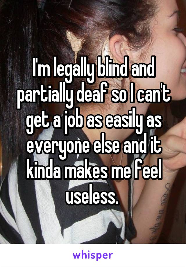 I'm legally blind and partially deaf so I can't get a job as easily as everyone else and it kinda makes me feel useless. 