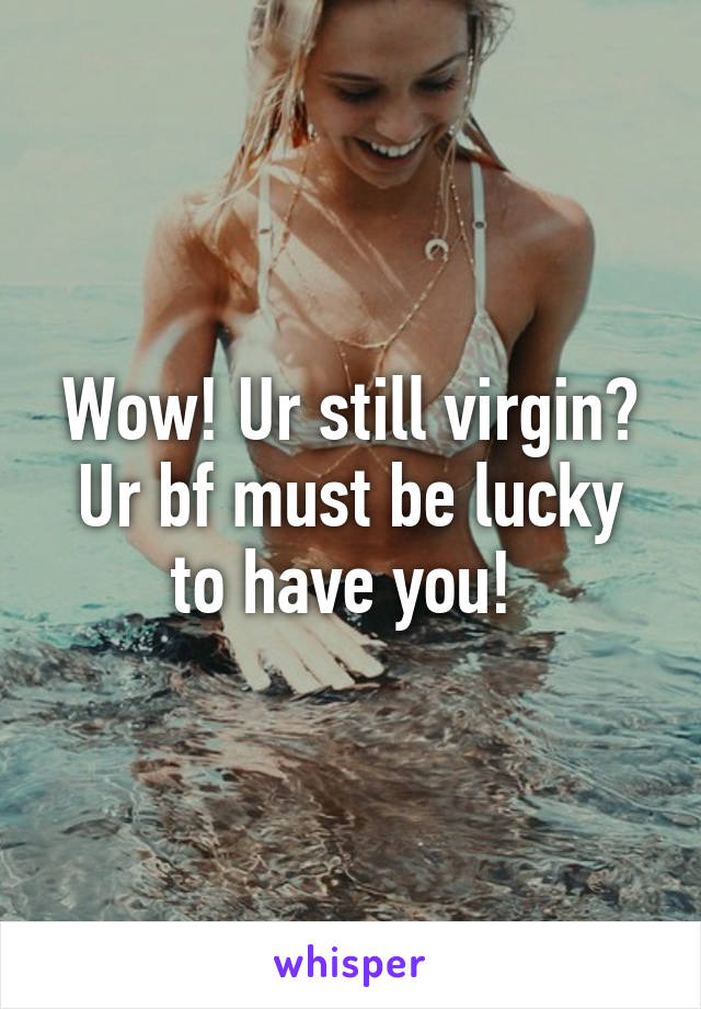 Wow! Ur still virgin? Ur bf must be lucky to have you! 