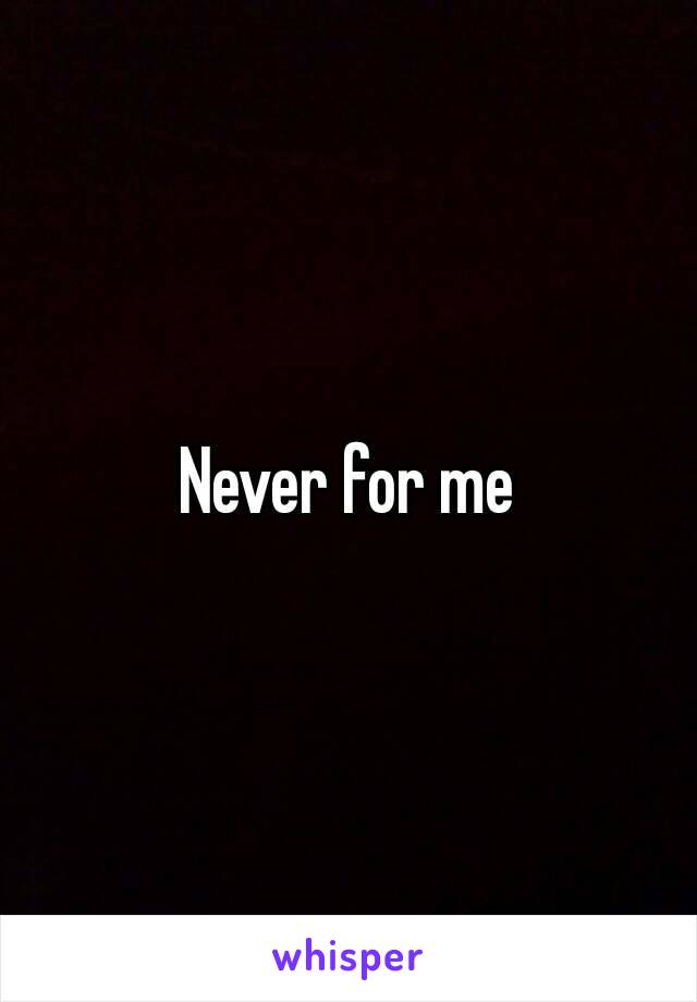 Never for me