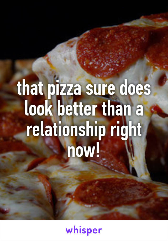 that pizza sure does look better than a relationship right now!