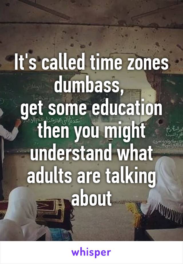 It's called time zones dumbass, 
get some education then you might understand what adults are talking about