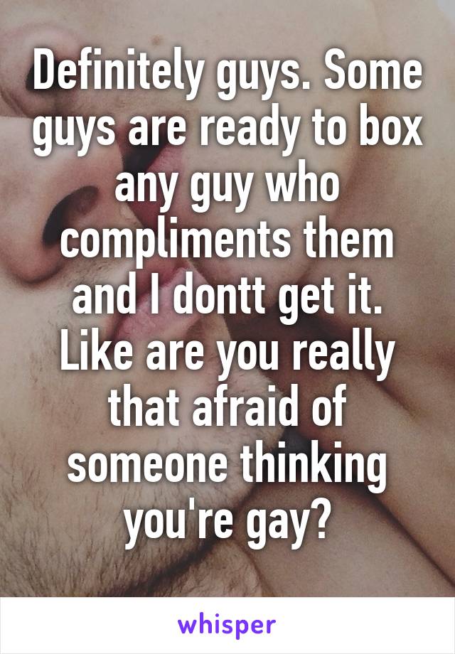 Definitely guys. Some guys are ready to box any guy who compliments them and I dontt get it. Like are you really that afraid of someone thinking you're gay?
