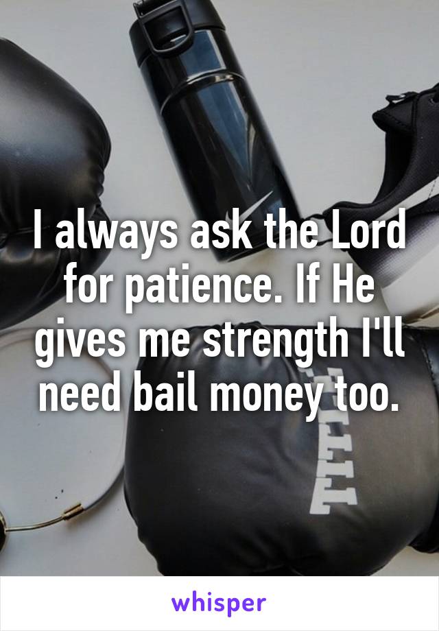 I always ask the Lord for patience. If He gives me strength I'll need bail money too.