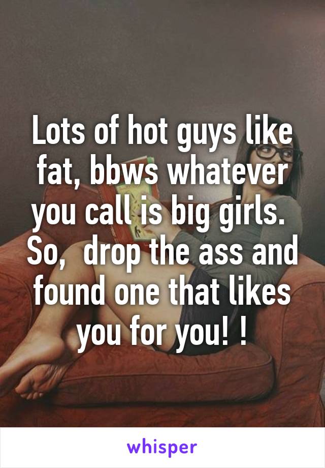 Lots of hot guys like fat, bbws whatever you call is big girls.  So,  drop the ass and found one that likes you for you! !