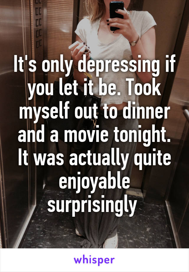 It's only depressing if you let it be. Took myself out to dinner and a movie tonight. It was actually quite enjoyable surprisingly 