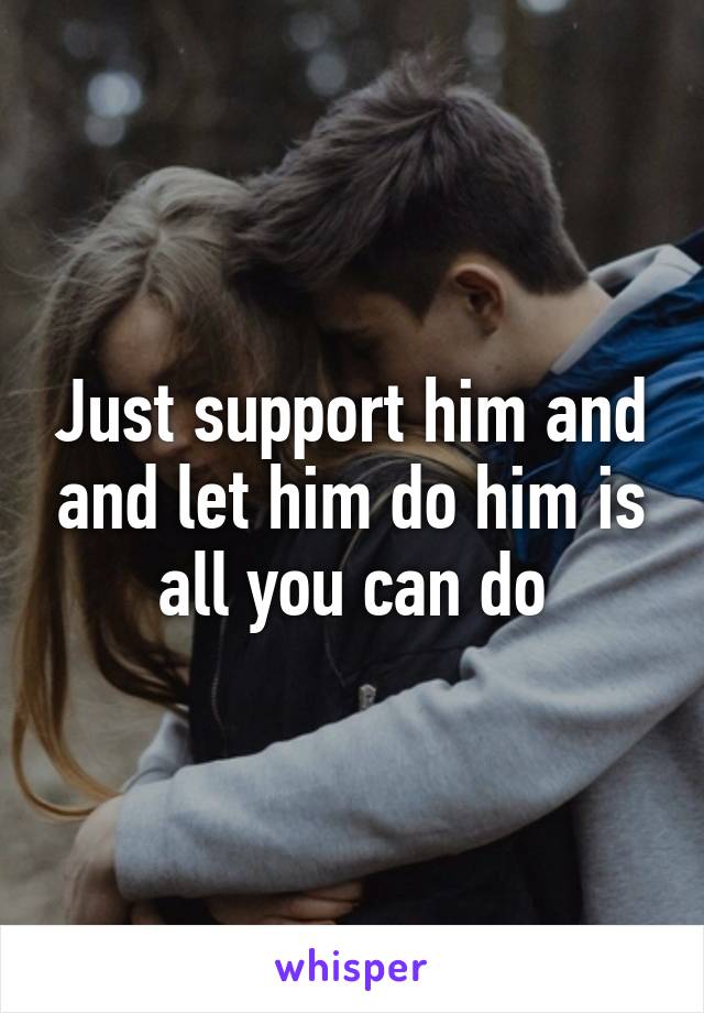 Just support him and and let him do him is all you can do