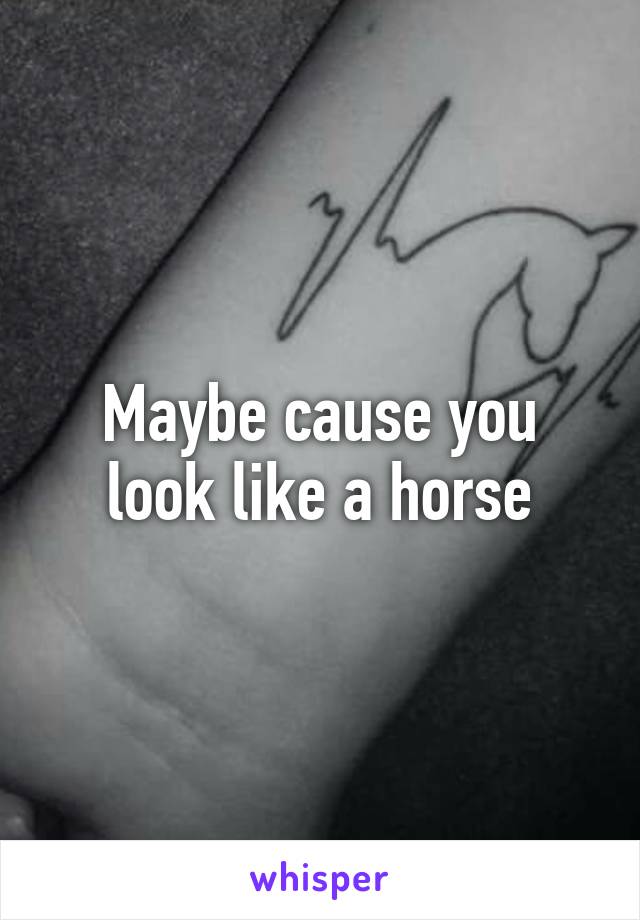 Maybe cause you look like a horse