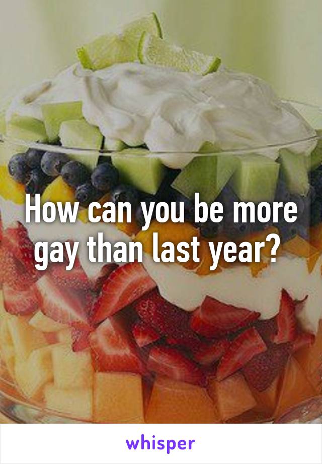 How can you be more gay than last year? 