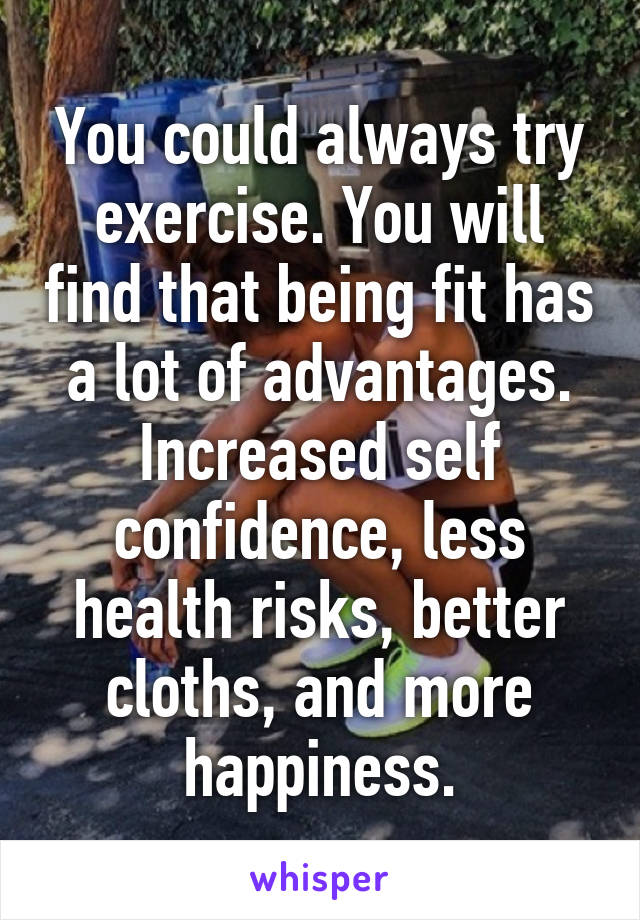 You could always try exercise. You will find that being fit has a lot of advantages. Increased self confidence, less health risks, better cloths, and more happiness.