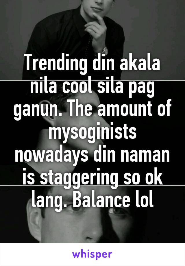 Trending din akala nila cool sila pag ganun. The amount of mysoginists nowadays din naman is staggering so ok lang. Balance lol