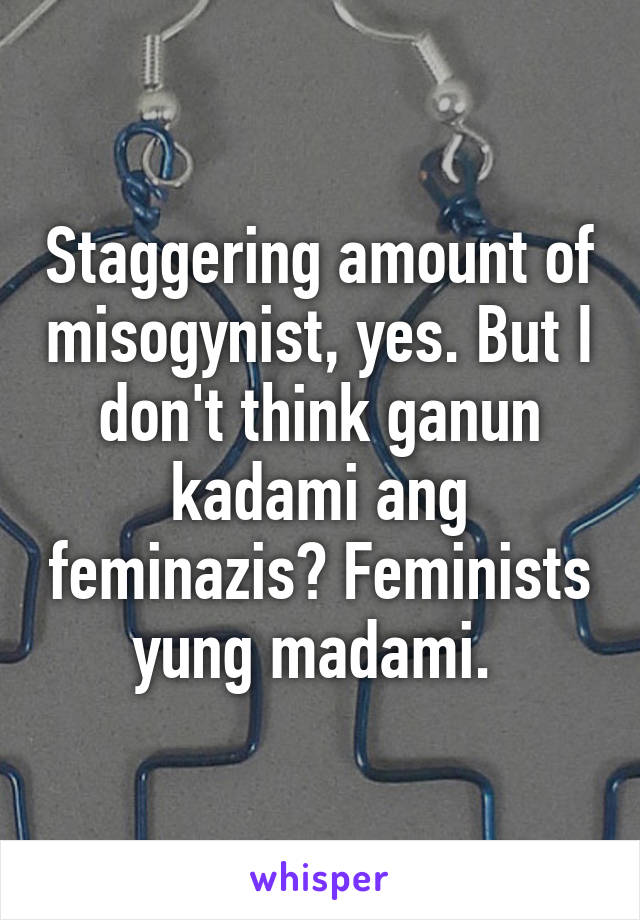 Staggering amount of misogynist, yes. But I don't think ganun kadami ang feminazis? Feminists yung madami. 