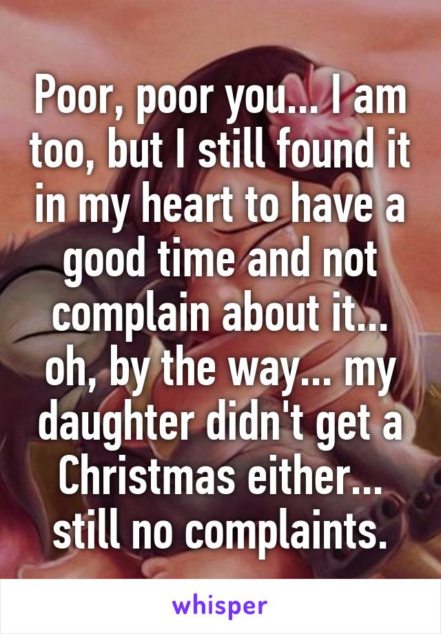 Poor, poor you... I am too, but I still found it in my heart to have a good time and not complain about it... oh, by the way... my daughter didn't get a Christmas either... still no complaints.