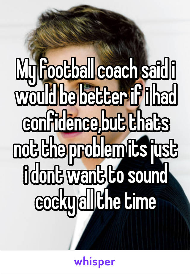 My football coach said i would be better if i had confidence,but thats not the problem its just i dont want to sound cocky all the time