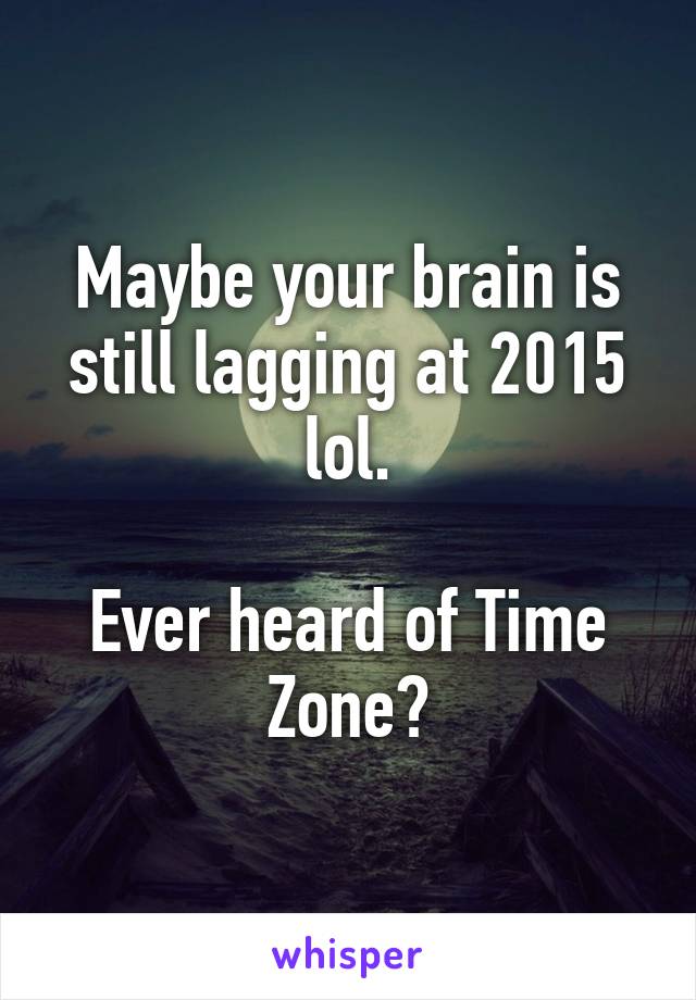 Maybe your brain is still lagging at 2015 lol.

Ever heard of Time Zone?