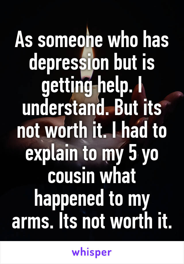 As someone who has depression but is getting help. I understand. But its not worth it. I had to explain to my 5 yo cousin what happened to my arms. Its not worth it.