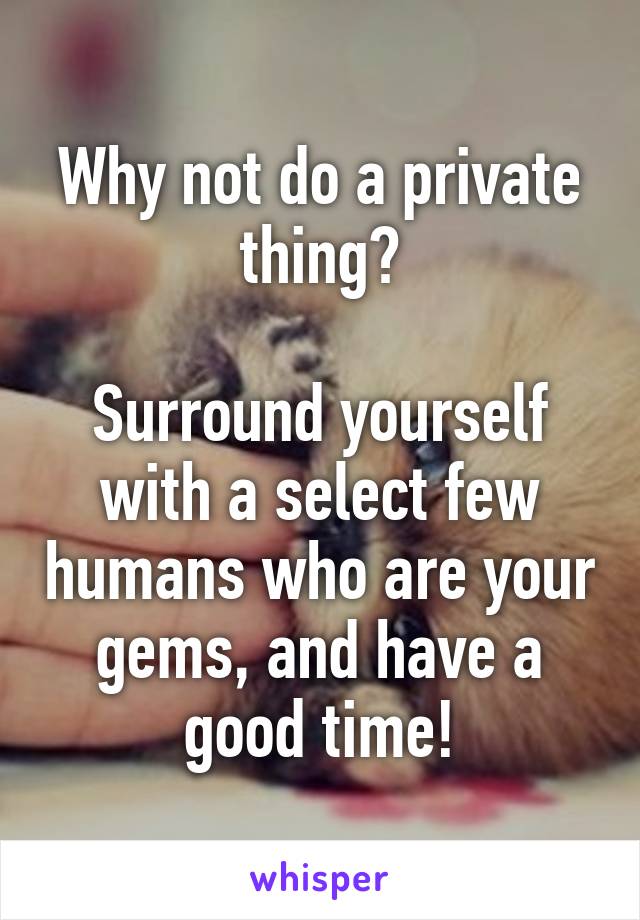 Why not do a private thing?

Surround yourself with a select few humans who are your gems, and have a good time!