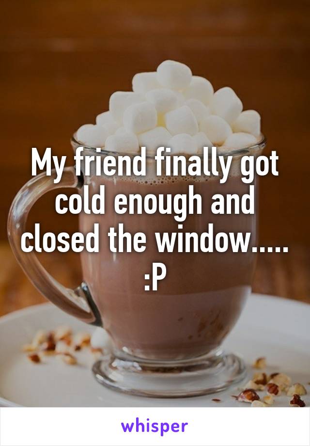 My friend finally got cold enough and closed the window..... :P