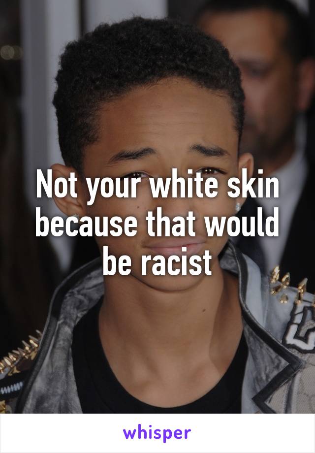 Not your white skin because that would be racist