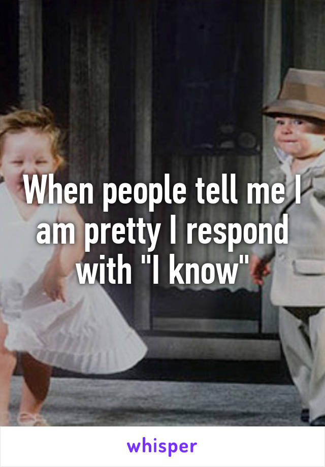 When people tell me I am pretty I respond with "I know"