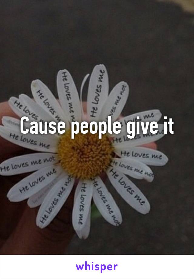 Cause people give it
