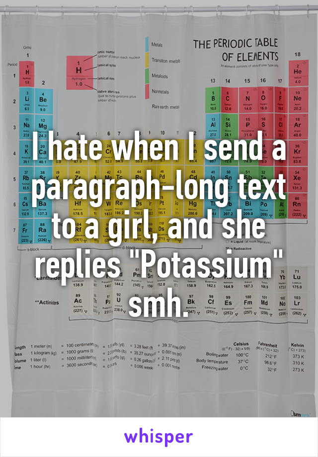 I hate when I send a paragraph-long text to a girl, and she replies "Potassium" smh.