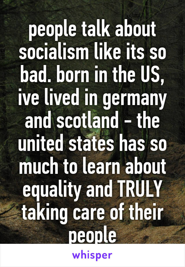 people talk about socialism like its so bad. born in the US, ive lived in germany and scotland - the united states has so much to learn about equality and TRULY taking care of their people