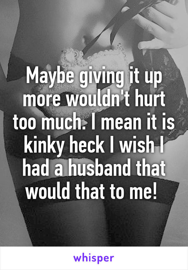 Maybe giving it up more wouldn't hurt too much. I mean it is kinky heck I wish I had a husband that would that to me! 