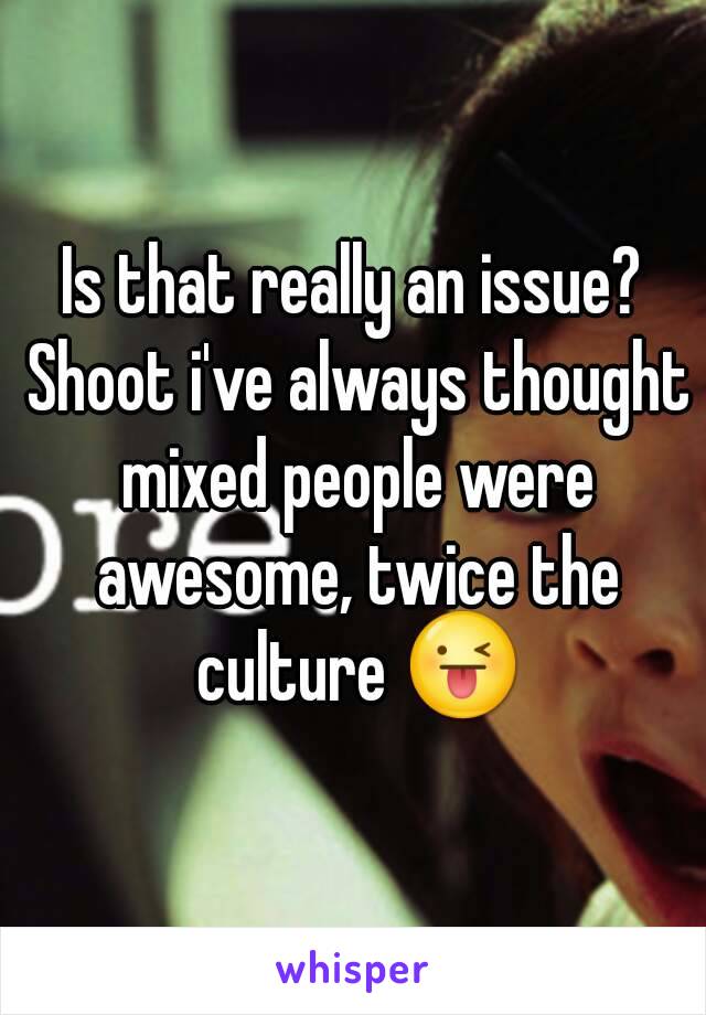 Is that really an issue? Shoot i've always thought mixed people were awesome, twice the culture 😜