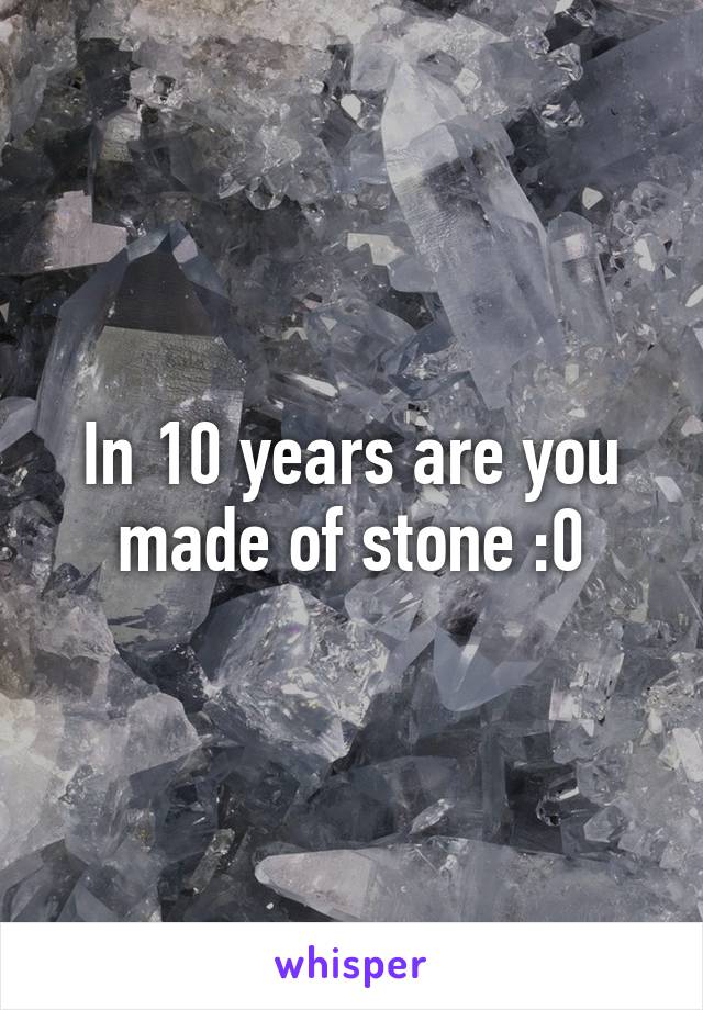 In 10 years are you made of stone :0