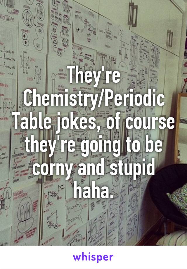 They're Chemistry/Periodic Table jokes, of course they're going to be corny and stupid haha.