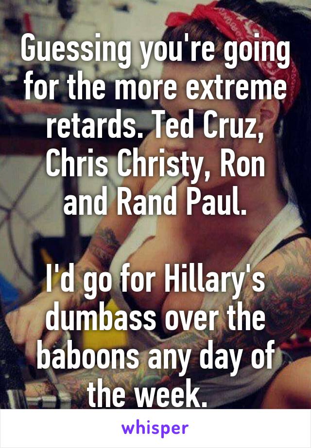 Guessing you're going for the more extreme retards. Ted Cruz, Chris Christy, Ron and Rand Paul.

I'd go for Hillary's dumbass over the baboons any day of the week.  