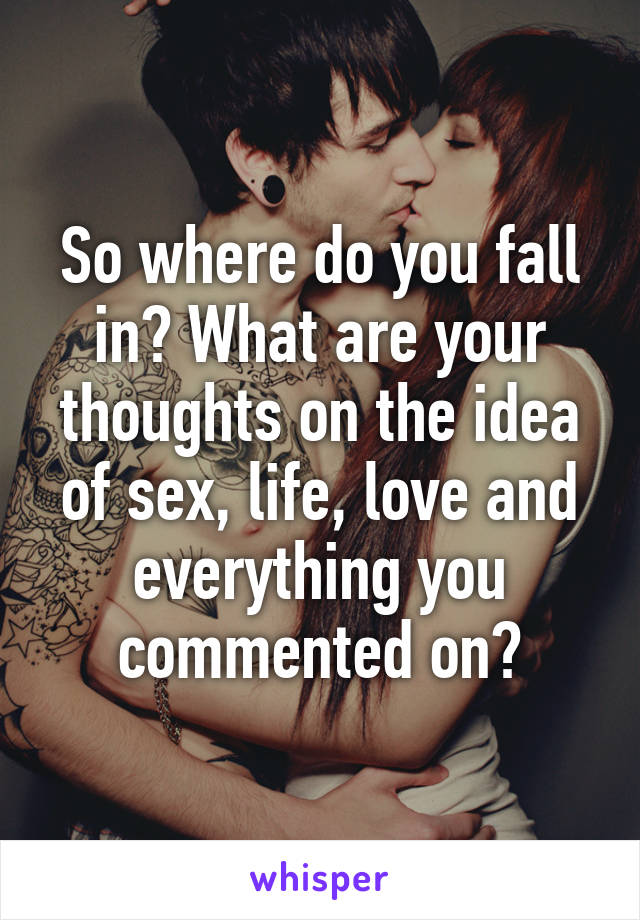 So where do you fall in? What are your thoughts on the idea of sex, life, love and everything you commented on?