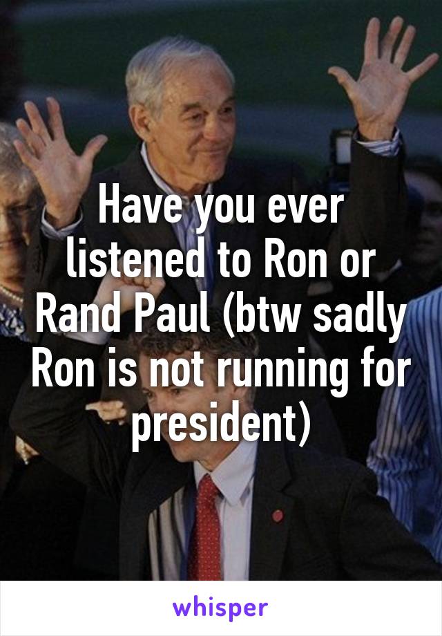 Have you ever listened to Ron or Rand Paul (btw sadly Ron is not running for president)