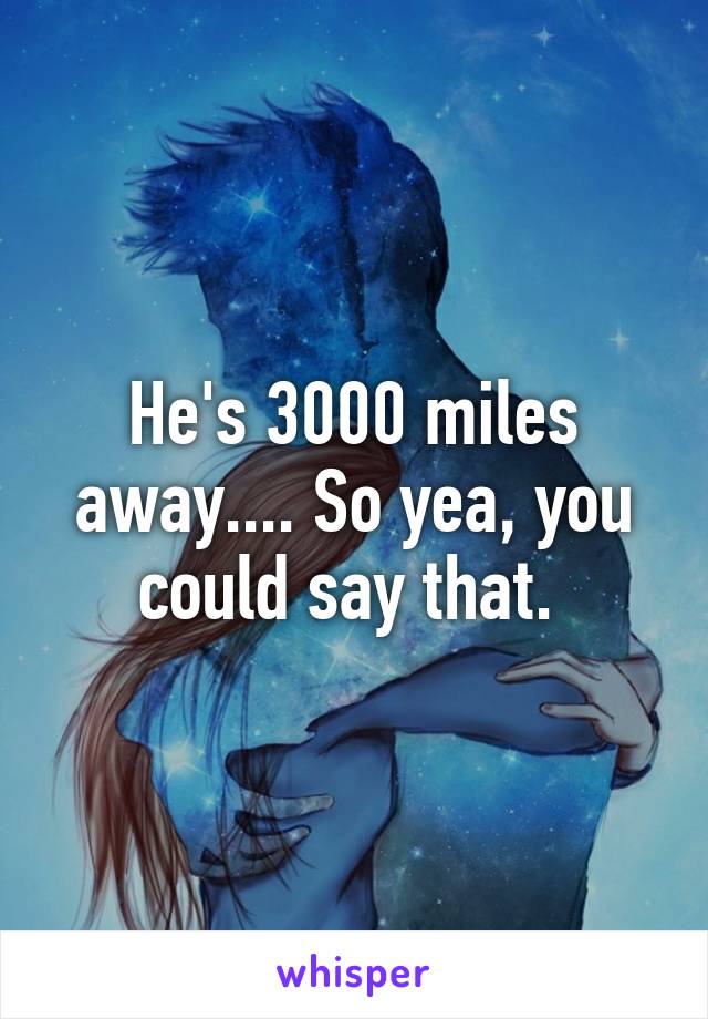 He's 3000 miles away.... So yea, you could say that. 