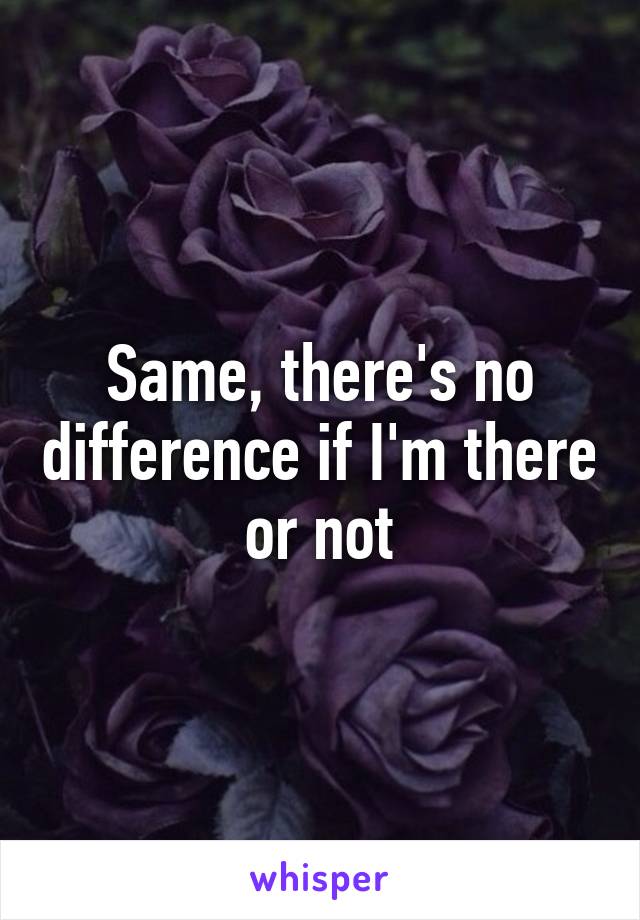 Same, there's no difference if I'm there or not
