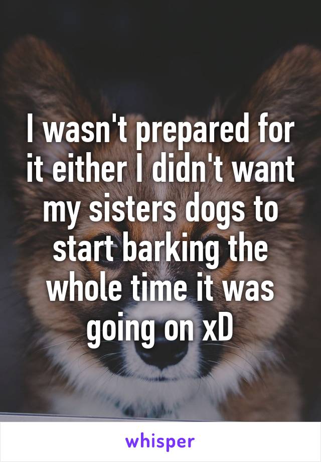 I wasn't prepared for it either I didn't want my sisters dogs to start barking the whole time it was going on xD