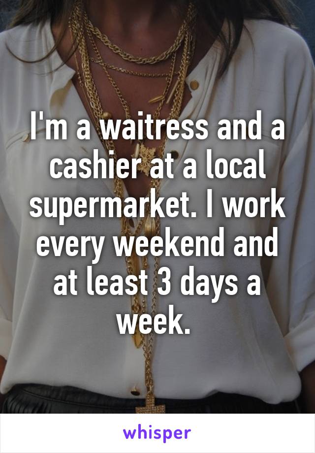 I'm a waitress and a cashier at a local supermarket. I work every weekend and at least 3 days a week. 
