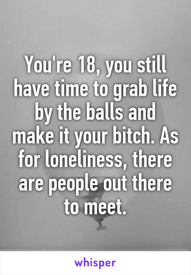 You're 18, you still have time to grab life by the balls and make it your bitch. As for loneliness, there are people out there to meet.